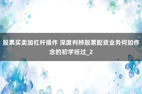 股票买卖加杠杆操作 深度判辨股票配资业务何如作念的初学经过_2