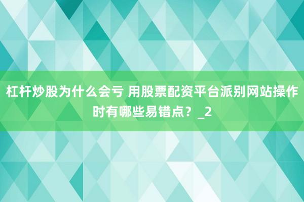 杠杆炒股为什么会亏 用股票配资平台派别网站操作时有哪些易错点？_2