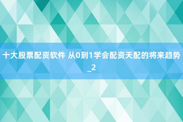 十大股票配资软件 从0到1学会配资天配的将来趋势_2