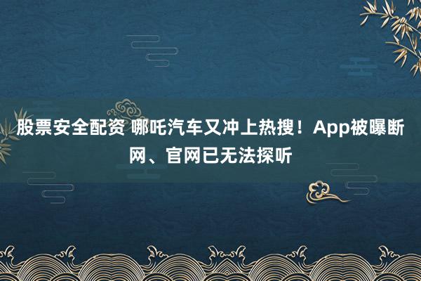 股票安全配资 哪吒汽车又冲上热搜！App被曝断网、官网已无法探听