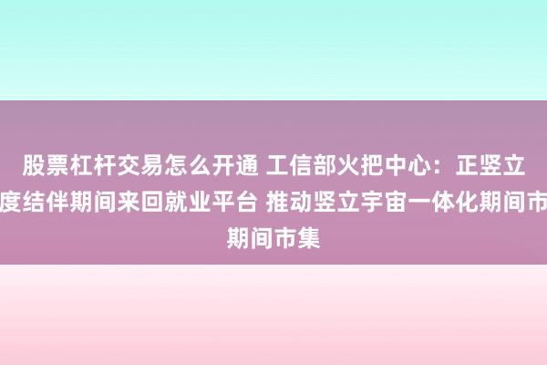 股票杠杆交易怎么开通 工信部火把中心：正竖立国度结伴期间来回就业平台 推动竖立宇宙一体化期间市集
