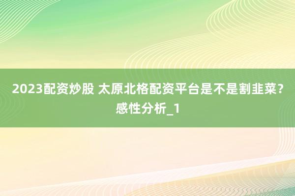 2023配资炒股 太原北格配资平台是不是割韭菜？感性分析_1