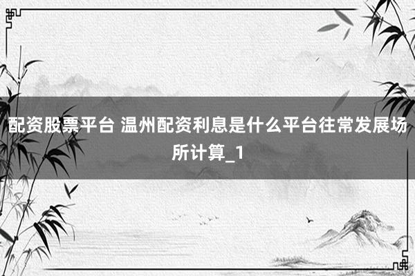 配资股票平台 温州配资利息是什么平台往常发展场所计算_1