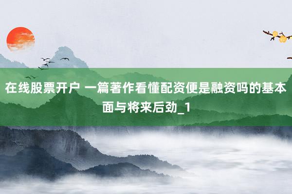 在线股票开户 一篇著作看懂配资便是融资吗的基本面与将来后劲_1
