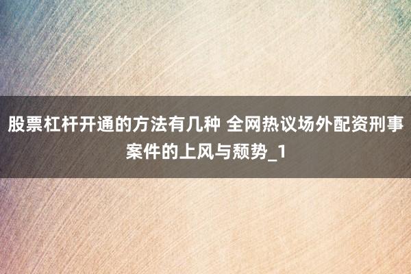 股票杠杆开通的方法有几种 全网热议场外配资刑事案件的上风与颓势_1