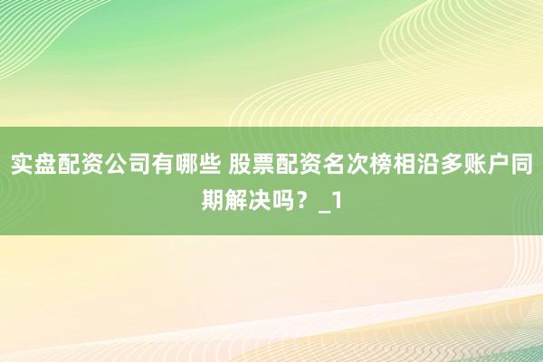 实盘配资公司有哪些 股票配资名次榜相沿多账户同期解决吗？_1