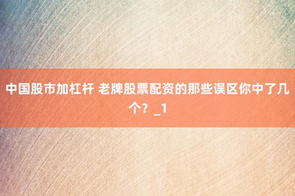 中国股市加杠杆 老牌股票配资的那些误区你中了几个?_1