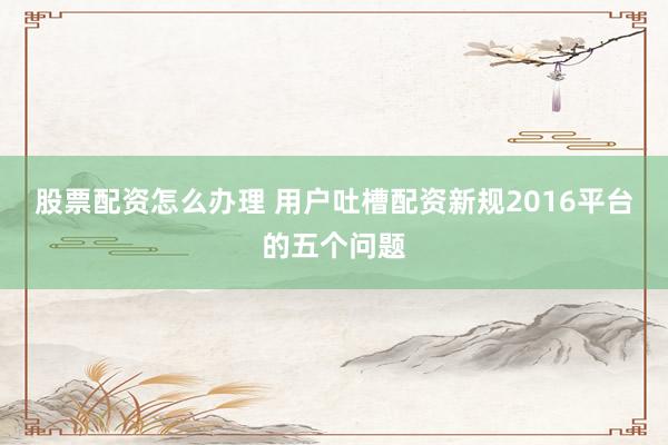 股票配资怎么办理 用户吐槽配资新规2016平台的五个问题