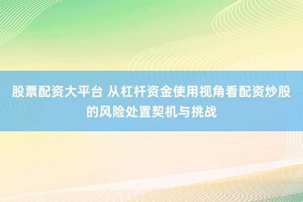 股票配资大平台 从杠杆资金使用视角看配资炒股的风险处置契机与挑战